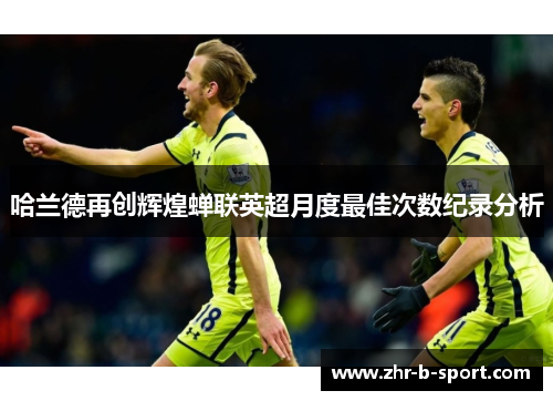 哈兰德再创辉煌蝉联英超月度最佳次数纪录分析 哈兰德再创辉煌蝉联英超月度最佳次数纪录分析