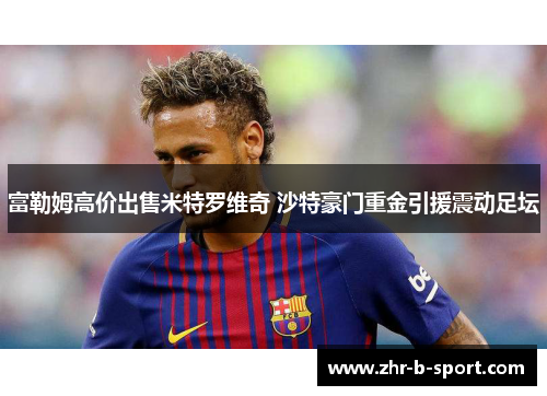 富勒姆高价出售米特罗维奇 沙特豪门重金引援震动足坛 富勒姆高价出售米特罗维奇 沙特豪门重金引援震动足坛