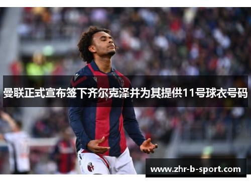 曼联正式宣布签下齐尔克泽并为其提供11号球衣号码 曼联正式宣布签下齐尔克泽并为其提供11号球衣号码