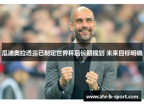 瓜迪奥拉透露已制定世界杯后长期规划 未来目标明确