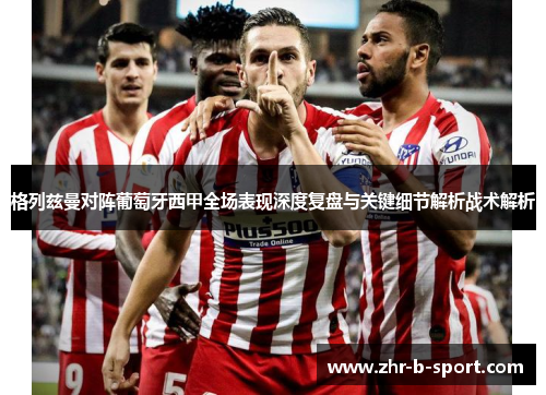 格列兹曼对阵葡萄牙西甲全场表现深度复盘与关键细节解析战术解析 格列兹曼对阵葡萄牙西甲全场表现深度复盘与关键细节解析战术解析