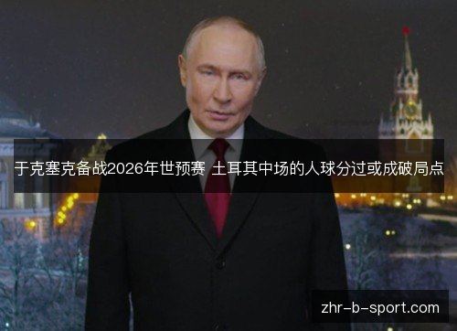 于克塞克备战2026年世预赛 土耳其中场的人球分过或成破局点 于克塞克备战2026年世预赛 土耳其中场的人球分过或成破局点